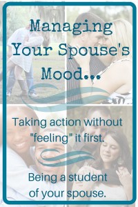 Managing Your Spouse's Mood - Taking action without feeling it first - being a student of your spouse - Encourage Your Spouse